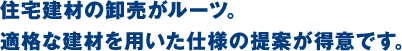 住宅建材の卸売がルーツ。適格な建材を用いた仕様の提案が得意です。