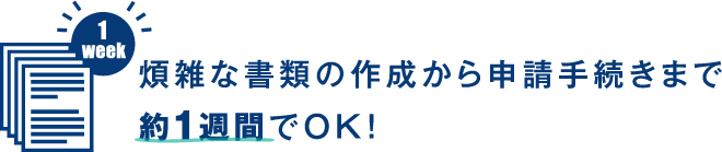 煩雑な書類の作成から申請手続きまで約1週間でOK!