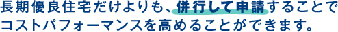 長期優良住宅だけよりも、併行して申請することで
					コストパフォーマンスを高めることができます。