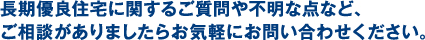 長期優良住宅に関するご質問や不明な点など、ご相談がありましたらお気軽にお問い合わせください。