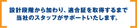 設計段階から加わり、適合証を取得するまで当社のスタッフがサポートいたします。