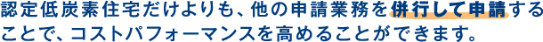 認定低炭素住宅だけよりも、他の申請業務を併行して申請することで、コストパフォーマンスを高めることができます。