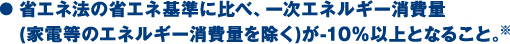 ● 省エネ法の省エネ基準に比べ、一次エネルギー消費量(家電等のエネルギー消費量を除く)が-10％以上となること。※