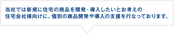 当社では新規に住宅の商品を開発・導入したいとお考えの住宅会社様向けに、個別の商品開発や導入の支援を行なっております。